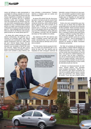 mento de Software e sabe precisamente a               duas entradas e sintonizadores. “Também         televisão e acesso à Internet em seus quar-
quantidade de esforço colocado em tal pro-            estamos a trabalhar para um cartão com          tos, como também a gestão do hotel é capaz
jecto. “Para a placa DVB-S2 tivemos dois dos          duas entradas ASI”.                             de enviar mensagens pessoais e persona-
nossos engenheiros a trabalhar em conjunto                                                            lizadas para os hóspedes em seus quartos
durante um semestre até que o hardware                   As placas PCIe NetUP não são direcciona-     “, Abylay Ospan estabelece as razões por
estivesse pronto para produção. Tivemos               das para o mercado privado do usuário final.    detrás da infra-estrutura.
mais dois engenheiros de software que fize-           Elas são usadas em equipamentos profis-
ram aos drivers necessários para o software           sionais de streaming, como o DVB da NetUP          Existe uma outra característica que mos-
baseado em Linux. “A NetUP também desem-              para IP gateway 4X e IPTV Combine 4x. O         tra-nos que as placas PCIe da NetUP são
penhou um papel importante para encontrar             último (IPTV Combine 4x) é um produto           projectadas para o mercado de profissionais
o fabricante certo para a produção das placas         especial para o mercado de hospitalidade.       de alta-qualidade: “Neste momento estamos
para PC. “Uma instalação que fica a uma dis-          Isto é uma solução tudo-em-um para IPTV,        a enviar as nossas placas baseadas no chip-
tância de 100 km de Moscovo está encarre-             que inclui IPTV Middleware, billing, DVB para   set ALTERA.” O que torna isto tão especial?
gada de fabricar as nossas placas para PC.”           o IP gateway e servidor VoD (ver Relatório      Bem, o hardware é idêntico para cada cliente
                                                      de Ensaio na TELE-satélite 10-11/2010).         e apenas o software na placa PCIe define o
   As placas são usadas apenas por insta-                                                             seu âmbito de aplicação. “No terceiro tri-
ladores profissionais, isto significa que os            Tais sistemas de IPTV são óptimos para        mestre de 2011 também vamos ter a nossa
números de produção estão mais abaixo                 hotéis e hospitais, porque cada sala pode       placa 2 x DVB-S2 - que foi apresentada na
comparado com a produção em massa. “Nós               aceder individualmente, mas a infra-estru-      TELE-satélite – com o chipset ALTERA”, O
apenas produzimos cerca de 1.000 placas               tura de cabo pode ser definida como um sis-     Gerente de Vendas da NetUP, Konstantin
por ano,” informa Abylay Ospan. Por isso              tema condutor.                                  Emelyanov acrescenta.
ficamos curiosos e estávamos ansiosos para
descobrir que novidades a NetUP têm para                 “Um dos nossos maiores grupos de clien-        Por falar em produtos já introduzidos na
nos informar. “Neste final de 2010 vamos              tes é os hotéis que geralmente têm os sis-      TELE-satélite: O NetUP DVB-IP Gateway 4x
lançar uma placa PCIe para DVB-T e DVB-C.”            temas de duas vias. Isto significa que os       pode ser encomendado com um codificador
Assim como também a placa DVB-S2, tem                 hóspedes do hotel conseguem desfrutar da        H.264/transconder como o Q3 de 2011. Tudo
                                                                                                      vai ficar ainda mais emocionante no final de
                                                                                                      2011, “nós vamos ter o DVB-IP Gateway a 4x
                                                           1. Está sempre ao dispor dos clientes:     com unicast.” Isso vai fazer o dispositivo -
    1                                                      Gerente de Vendas, Konstantin              que até ao momento apenas está disponível
                                                           Emelyanov.                                 como um modelo multicast - ainda mais pró-
                                                                                                      ximo do utilizador e também vai permitir que
                                                           2. Este é o local onde funciona a
                                                           NetUP faz os seus negócios no piso         uma pessoa consiga distribuir os seus canais
                                                           térreo. O telhado tem duas antenas         de televisão através da Internet.
                                                           parabólicas que recebem os sinais
                                                           necessários para o desenvolvimento            O Director do Desenvolvimento de Sof-
                                                           das inovadoras placas de satélite.
                                                                                                      tware, Andrew Budkin, tem guardado
                                                                                                      outra novidade interessante. “Não faz sen-
                                                                                                      tido económico para alguns provedores de
                                                                                                      internet-via-satélite apenas usarem a banda
                                                                                                      base que economiza uma valiosa largura
                                                                                                      de banda.” É por isso que a NetUP decidiu




                                                  2




86 TELE-satellite — Global Digital TV Magazine — 12-01/201 — www.TELE-satellite.com
                                                         1
 