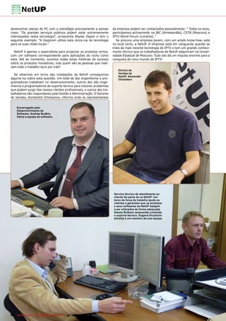 desenvolver placas de PC com a estratégia precisamente a pensar                da empresa podem ser contactados pessoalmente: “ Todos os anos,
nisso. “Os grandes serviços públicos podem estar extremamente                  participamos activamente na IBC (Amesterdão), CSTB (Moscovo) e
interessados nesta tecnologia”, acrescenta Abylay Ospan e tem o                IPTV World Forum (Londres). “
seguinte exemplo: “A Gazprom utiliza esta única-via de tecnologia                 Se procura uma empresa jovem, com um amplo know-how, está
para as suas redes locais.”                                                    no local certo, a NetUP. A empresa está em vanguarda quando se
                                                                               trata da mais recente tecnologia de IPTV e tem um grande conheci-
  NetUP é apenas o especialista para projectar os produtos certos,             mento técnico que os trabalhadores da NetUP adquiriram na Univer-
com um software correspondente para aplicações de nicho como                   sidade Estadual de Moscovo. Tudo isto dá um impulso enorme para a
esta. Até ao momento, ouvimos todas estas histórias de sucesso                 conquista do novo mundo de IPTV!
sobre os produtos inovadores, mas quem são as pessoas que reali-
zam todo o trabalho duro por trás?
                                                                                      Directo de
  Se olharmos em torno das instalações da NetUP conseguimos                           Vendas da
                                                                                      NetUP, Alexander
alguma luz sobre esta questão. Um total de dez engenheiros e pro-                     Chistiakov
gramadores trabalham no desenvolvimento, outros dez são enge-
nheiros e programadores de suporte técnico para resolver problemas
que podem surgir dos nossos clientes profissionais, e outros dez tra-
balhadores são responsáveis pela Gestão e Administração. O Gerente
de Vendas, Konstantin Emelyanov, informa onde os representantes


    Encarregado pelo                                                                  1
    Desenvolvimento de
    Software: Andrew Budkin,
    lidera a equipa de software.




                                                                                Serviço técnico de atendimento ao
                                                                                cliente faz parte da na NetUP: Um
                                                                                terço da força de trabalho ajuda os
                                                                                clientes e garantem que os produtos
                                                                                e seus softwares da NetUP estejam
                                                                                a ser utilizados de forma adequada.
                                                                                Alexey Butkeev (esquerda) comanda
                                                                                o suporte técnico, Eugene Druzhinin
                                                                                (direita) é um membro de sua equipa.




88 TELE-satellite — Global Digital TV Magazine — 12-01/201 — www.TELE-satellite.com
                                                         1
 