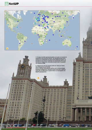 1




                                                            1. O mapa mundial apresenta todos os locais no mundo de
                                                            instalação dos produtos NetUP: As bandeiras azul-claro
                                                            indicam as instalações da placa Dual DVB-S2 CI PCIe, as
                                                            bandeiras azul-escuro mostram as instalações IPTV e as
                                                            bandeiras verdes são colocadas sempre que é instalado
                                                            um sistema UTM5.

                                                            2. A figura em cima da cúpula pode ser vista por todos,
                                                            mas desaparece no Outono
                                                            Com a neblina: Este grande edifício tem a Universidade
                                                            Estadual de Moscovo. Durante muitos anos foi o edifício
                                                            mais alto em Moscovo e quase todos os empregados da
                                                            NetUP estudaram lá.




                                                                2




90 TELE-satellite — Global Digital TV Magazine — 12-01/201 — www.TELE-satellite.com
                                                         1
 