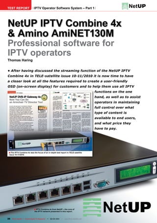 TEST REPORT                  IPTV Operator Software System – Part 1




NetUP IPTV Combine 4x
& Amino AmiNET130M
Professional software for
IPTV operators
Thomas Haring


•	After	having	discussed	the	streaming	function	of	the	NetUP	IPTV	
Combine	4x	in	TELE-satellite	issue	10-11/2010	it	is	now	time	to	have	
a	closer	look	at	all	the	features	required	to	create	a	user-friendly	
OSD	(on-screen	display)	for	customers	and	to	help	them	use	all	IPTV	
                                                                                      functions	on	the	one	
                                                                                      hand,	as	well	as	to	assist	
                                                                                      operators	in	maintaining	
                                                                                      full	control	over	what	
                                                                                      type	of	content	is	
                                                                                      available	to	end	users,	
                                                                                      and	what	price	they	
                                                                                      have	to	pay.




 ■ The IPTV Combine 4x was the focus of an in-depth test report in TELE-satellite
  issue 10-11/2010.




                             ■ IPTV Combine 4x from NetUP – the core of
                              the IPTV network presented in this report.



26 TELE-satellite — Global Digital TV Magazine — 02-03/201 — www.TELE-satellite.com
                                                         1
 