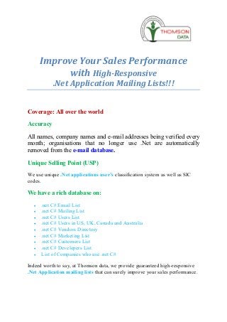 Improve Your Sales Performance
             with High-Responsive
            .Net Application Mailing Lists!!!


Coverage: All over the world

Accuracy

All names, company names and e-mail addresses being verified every
month; organisations that no longer use .Net are automatically
removed from the e-mail database.

Unique Selling Point (USP)
We use unique .Net applications user’s classification system as well as SIC
codes.

We have a rich database on:
   ·   .net C# Email List
   ·   .net C# Mailing List
   ·   .net C# Users List
   ·   .net C# Users in US, UK, Canada and Australia
   ·   .net C# Vendors Directory
   ·   .net C# Marketing List
   ·   .net C# Customers List
   ·   .net C# Developers List
   ·   List of Companies who use .net C#

Indeed worth to say, at Thomson data, we provide guaranteed high-responsive
.Net Application mailing lists that can surely improve your sales performance.
 