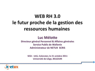 WEB RH 3.0
le futur proche de la gestion des
      ressources humaines
                   Luc Mélotte
    Directeur général Personnel & Affaires générales
               Service Public de Wallonie
            Administrateur de NETUX SCRIS


         SEGI - ULG, Colonster, le 21 octobre 2011
               Université de Liège, BELGIUM
 