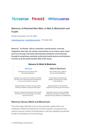 Netverse, A Patented New Web, vs Web 3, Blockchain and
Crypto
Phinge Corporation June 8, 2022
info@phinge.com www.Netverse.tech 775-336-7245
Netverse™ by Phinge® will be a patented, rewards-based, universal,
integrated, code base. Its mission and priorities are to reduce spam, fraud
and more through real-world authenticated individuals and businesses
through its proprietary, patented, authorized mobile devices and hardware.
It strives to be the preferred New Web of the future.
Netverse Versus Web3 and Blockchain
This white paper attempts to lay out the prospects, opportunities and
challenges of Web3 and blockchain and their adoption, through previous
industry research, articles and publications. It will also highlight the potential
hurdles and limitations to this technology.
© 2022 Phinge Corporation
 