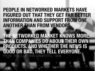 PEOPLE IN NETWORKED MARKETS HAVE
FIGURED OUT THAT THEY GET FAR BETTER
INFORMATION AND SUPPORT FROM ONE
ANOTHER THAN FROM VENDORS.
THE NETWORKED MARKET KNOWS MORE
THAN COMPANIES DO ABOUT THEIR OWN
PRODUCTS. AND WHETHER THE NEWS IS
GOOD OR BAD, THEY TELL EVERYONE.




                                       WWW.FLICKR.COM/PHOTOS/GUILLERMODURAN/2148607872
FROM: THE CLUETRAIN MANIFESTO, 1999
 