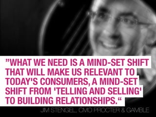 ”WHAT WE NEED IS A MIND-SET SHIFT
THAT WILL MAKE US RELEVANT TO
TODAY'S CONSUMERS, A MIND-SET
SHIFT FROM 'TELLING AND SELLING'
TO BUILDING RELATIONSHIPS.“
        JIM STENGEL, CMO PROCTER & GAMBLE
 