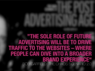 ”THE SOLE ROLE OF FUTURE
    ADVERTISING WILL BE TO DRIVE
TRAFFIC TO THE WEBSITES – WHERE
 PEOPLE CAN DIVE INTO A BROADER
             BRAND EXPERIENCE“
     BOB GARFIELD: THE CHAOS SCENARIO 2.0
 