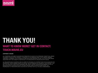THANK YOU!
WANT TO KNOW MORE? GET IN CONTACT:
TOUCH.NOUVE.EU
COPYRIGHT © NOUVÉ

ALL COGNITIONS, DOCUMENTS AND METHODS PRESENTED BY NOUVÉ IN THE FOREGOING CONCEPT WILL REMAIN
THE AGENCY‘S INTELLECTUAL PROPERTY. UTILISATION OF THE PRESENTED IDEAS, TEXTS, GRAPHIC DESIGNS,
TIMETABLES, PLANNINGS, FOTOS, MOVING PICTURES AND SOUND MATERIALS AS WELL AS OTHER STORED MEDIA
ASSOCIATED WITH THIS CONCEPT IS RESTRICTED TO THE REALISATION IN CONJUNCTION WITH NOUVÉ.

ALL REALISATION AND UTILSATION IS ONLY ALLOWED ON THE BASIS OF A CONTRACT AND ITS FULFILLING WITH THE
ORIGINATORS / RIGHTS OWNERS. RIGHTS OF USE WILL ONLY BE GRANTED ON THE BASIS OF THIS CONTRACT THAT
WILL ALSO REGULATE THEIR EXTENT REGARDING TIME, SPACE, CONTENT, INTENTION AND MANNER OF USE. ALL
REALISATION AND UTILISATION (IN WHOLE OR PARTS) DEVIANT FROM THIS REGULATIONS AS WELL AS A
PROPAGATION TO THIRD PARTIES ARE A VIOLATION OF COPYRIGHT WITH ALL ITS LEGAL CONSEQUENCES.
 