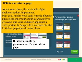 Il est très simple de personnaliser l’aspect de sa page  Définir une mise en page Avant toute chose, il convient de régler quelques options importantes.  Pour cela, rendez-vous dans le mode  Options  puis sélectionner tour à tour les  Paramètres généraux  que vous souhaitez appliquer à votre portail, la  Langue  de l’interface et enfin le  Thème  graphique de votre choix. 18/12/2008 L'@telier - Médiathèque de Lorient 