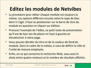 Editez les modules de Netvibes La procédure pour éditer chaque module est toujours la même. Les options diffèrent ensuite selon le type de bloc dont il s’agit. Il faut se positionner sur la barre de titre du module en question et cliquer sur  Edition . Prenons l’exemple de l’édito, ce petit texte de présentation qu’il est de bon ton de placer en haut à gauche en introduction à votre page.  Vous pouvez décider du titre et de la couleur de fond du module. Dans le cadre de la météo, à vous de définir la ville et l’unité de mesure employée.  Enfin, en ce qui concerne la recherche Web, vous avez le choix entre quatre moteurs et le nombre de résultats affichés. 18/12/2008 L'@telier - Médiathèque de Lorient 