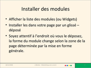 Installer des modules Afficher la liste des modules (ou Widgets) Installer les dans votre page par un glissé – déposé Soyez attentif à l’endroit où vous le déposez, la forme du module change selon la zone de la page déterminée par la mise en forme générale. 18/12/2008 L'@telier - Médiathèque de Lorient 
