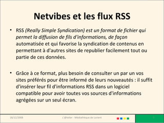 Netvibes et les flux RSS RSS  (Really Simple Syndication) est un format de fichier qui permet la diffusion de fils d'informations, de façon  automatisée et qui favorise la syndication de contenus en permettant à d'autres sites de republier facilement tout ou partie de ces données. Grâce à ce format, plus besoin de consulter un par un vos sites préférés pour être informé de leurs nouveautés : il suffit d'insérer leur fil d'informations RSS dans un logiciel compatible pour avoir toutes vos sources d'informations agrégées sur un seul écran. 18/12/2008 L'@telier - Médiathèque de Lorient 