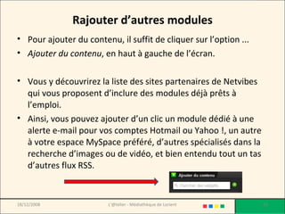 Rajouter d’autres modules Pour ajouter du contenu, il suffit de cliquer sur l’option ...  Ajouter du contenu , en haut à gauche de l’écran.  Vous y découvrirez la liste des sites partenaires de Netvibes qui vous proposent d’inclure des modules déjà prêts à l’emploi.  Ainsi, vous pouvez ajouter d’un clic un module dédié à une alerte e-mail pour vos comptes Hotmail ou Yahoo !, un autre à votre espace MySpace préféré, d’autres spécialisés dans la recherche d’images ou de vidéo, et bien entendu tout un tas d’autres flux RSS. 18/12/2008 L'@telier - Médiathèque de Lorient 