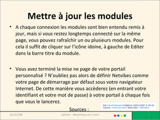 Mettre à jour les modules A chaque connexion les modules sont bien entendu remis à jour, mais si vous restez longtemps connecté sur la même page, vous pouvez rafraîchir un ou plusieurs modules. Pour cela il suffit de cliquer sur l’icône idoine, à gauche de Editer dans la barre titre du module. Vous avez terminé la mise ne page de votre portail personnalisé ? N’oubliez pas alors de définir Netvibes comme votre page de démarrage par défaut sous votre navigateur Internet. De cette manière vous accèderez (en entrant votre identifiant et votre mot de passe) à votre portail à chaque fois que vous le lancerez. Sources :   18/12/2008 L'@telier - Médiathèque de Lorient 