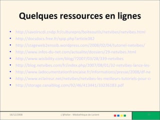 Quelques ressources en lignes http://savoirscdi.cndp.fr/culturepro/boiteoutils/netvibes/netvibes.html http://docsdocs.free.fr/spip.php?article382 http://stageweb2enssib.wordpress.com/2008/02/04/tutoriel-netvibes/ http://www.infos-du-net.com/actualite/dossiers/29-netvibes.html http://www.wisibility.com/blog/?2007/03/28/339-netvibes http://blog.netvibes.com/fr/index.php/2007/08/01/32-netvibes-lance-les-univers http://www.ladocumentationfrancaise.fr/informations/presse/2008/df-netvibes.pdf http://www.eclaireur.net/netvibes/netvibes-les-meilleurs-tutoriels-pour-creer-votre-portail-internet-personnel/ http://storage.canalblog.com/92/46/413441/33236183.pdf 18/12/2008 L'@telier - Médiathèque de Lorient 