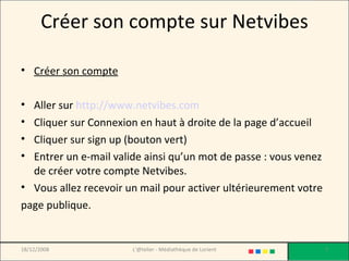 Créer son compte sur Netvibes Créer son compte Aller sur  http://www.netvibes.com Cliquer sur Connexion en haut à droite de la page d’accueil Cliquer sur sign up (bouton vert) Entrer un e-mail valide ainsi qu’un mot de passe : vous venez de créer votre compte Netvibes.  Vous allez recevoir un mail pour activer ultérieurement votre page publique. 18/12/2008 L'@telier - Médiathèque de Lorient 