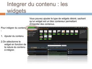 Integrer du contenu : les widgets	Vous pouvez ajouter le type de widgets désiré, sachant qu’un widget est un bloc conteneur permettant d’importer des contenus.Pour intégrer du contenu :Ajouter du contenu2.On sélectionne le widget en fonction de la nature du contenu à intégrer.