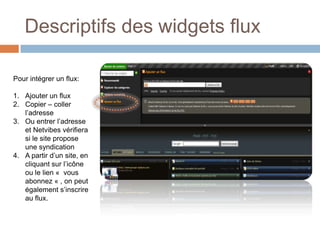 Descriptifs des widgets fluxPour intégrer un flux:Ajouter un fluxCopier – coller l’adresse Ou entrer l’adresse et Netvibes vérifiera si le site propose une syndicationA partir d’un site, en cliquant sur l’icône ou le lien «  vous abonnez « , on peut également s’inscrire au flux.