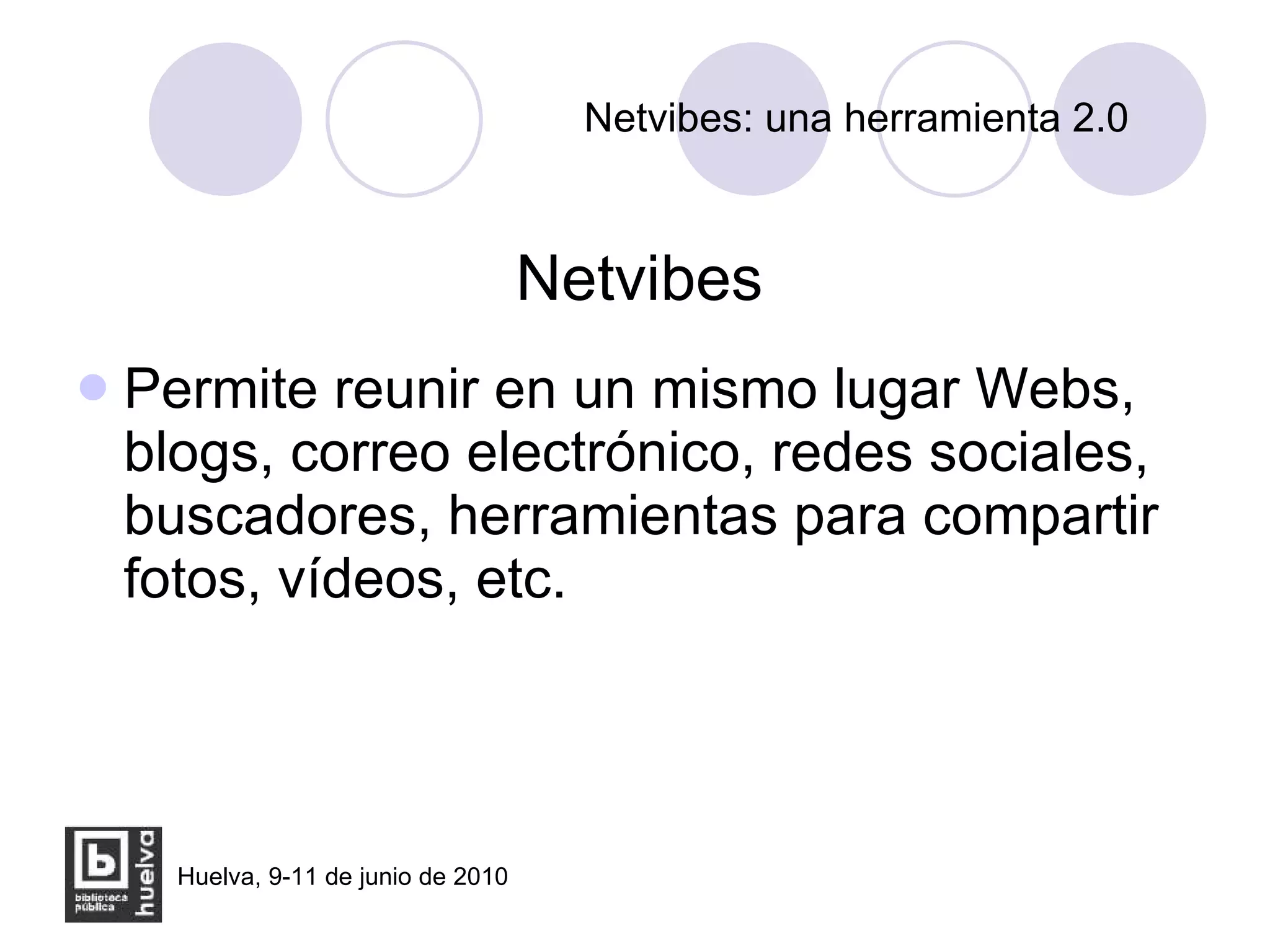 Netvibes: una herramienta 2.0 Netvibes Permite reunir en un mismo lugar Webs, blogs, correo electrónico, redes sociales, buscadores, herramientas para compartir fotos, vídeos, etc. 