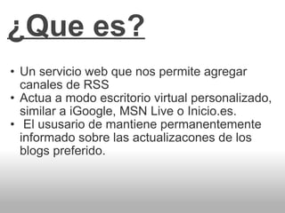 ¿Que es? Un servicio web que nos permite agregar canales de RSS Actua a modo escritorio virtual personalizado, similar a iGoogle, MSN Live o Inicio.es. El ususario de mantiene permanentemente informado sobre las actualizacones de los blogs preferido.