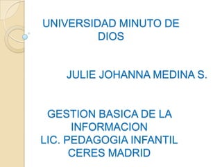 UNIVERSIDAD MINUTO DE
         DIOS


    JULIE JOHANNA MEDINA S.


 GESTION BASICA DE LA
      INFORMACION
LIC. PEDAGOGIA INFANTIL
      CERES MADRID
 