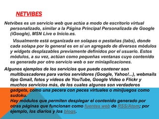 NETVIBES
Netvibes es un servicio web que actúa a modo de escritorio virtual
personalizado, similar a la Página Principal Personalizada de Google
(iGoogle), MSN Live o Inicio.es.
Visualmente está organizada en solapas o pestañas (tabs), donde
cada solapa por lo general es en sí un agregado de diversos módulos
y widgets desplazables previamente definidos por el usuario. Estos
módulos, a su vez, actúan como pequeñas ventanas cuyo contenido
es generado por otro servicio web o ser miniaplicaciones.
Algunos ejemplos de los servicios que puede contener son
multibuscadores para varios servidores (Google, Yahoo!...), webmails
tipo Gmail, fotos y videos de YouTube, Google Video o Flickr y
muchos servicios más, de los cuales algunos son verdaderos
gadgets, como una pecera con peces virtuales o minijuegos como
sudoku.
Hay módulos que permiten desplegar el contenido generado por
otras páginas que funcionan como fuentes web de RSS/Atom; por
ejemplo, los diarios y los blogs.
 