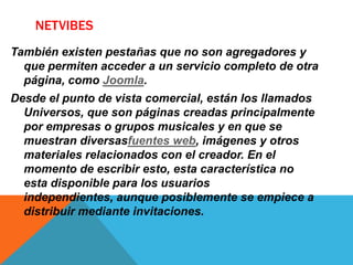 NETVIBES
También existen pestañas que no son agregadores y
que permiten acceder a un servicio completo de otra
página, como Joomla.
Desde el punto de vista comercial, están los llamados
Universos, que son páginas creadas principalmente
por empresas o grupos musicales y en que se
muestran diversasfuentes web, imágenes y otros
materiales relacionados con el creador. En el
momento de escribir esto, esta característica no
esta disponible para los usuarios
independientes, aunque posiblemente se empiece a
distribuir mediante invitaciones.
 