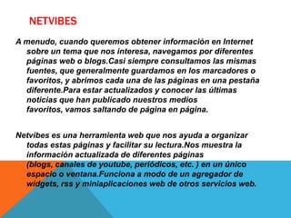 NETVIBES
A menudo, cuando queremos obtener información en Internet
sobre un tema que nos interesa, navegamos por diferentes
páginas web o blogs.Casi siempre consultamos las mismas
fuentes, que generalmente guardamos en los marcadores o
favoritos, y abrimos cada una de las páginas en una pestaña
diferente.Para estar actualizados y conocer las últimas
noticias que han publicado nuestros medios
favoritos, vamos saltando de página en página.
Netvibes es una herramienta web que nos ayuda a organizar
todas estas páginas y facilitar su lectura.Nos muestra la
información actualizada de diferentes páginas
(blogs, canales de youtube, periódicos, etc. ) en un único
espacio o ventana.Funciona a modo de un agregador de
widgets, rss y miniaplicaciones web de otros servicios web.
 