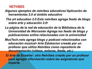 NETVIBES
Algunos ejemplos de netvibes educativos‘Aplicación de
herramientas 2.0 al ámbito educativo
The art education 2.0 Este netvibes agrega feeds de blogs
sobre arte y educación 2.0•
La página de la red de educación de la Biblioteca de la
Universidad de Worcester Agrega los feeds de blogs y
publicaciones online relacionadas con la universidad
MusTech.nets agrega blogs y podcast relacionados con
educación musical• Arte Edukacion creado por un
profesor que utiliza Netvibes como repositorio de
documentación (videos, enlaces, feeds, etc.)
El Arte de Enseñar: otro Netvibes creado por un profesor
para agregar información sobre las asignaturas que
imparte.
 