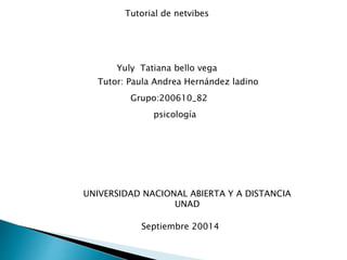 Tutorial de netvibes 
Yuly Tatiana bello vega 
Tutor: Paula Andrea Hernández ladino 
Grupo:200610_82 
psicología 
UNIVERSIDAD NACIONAL ABIERTA Y A DISTANCIA 
UNAD 
Septiembre 20014 
 