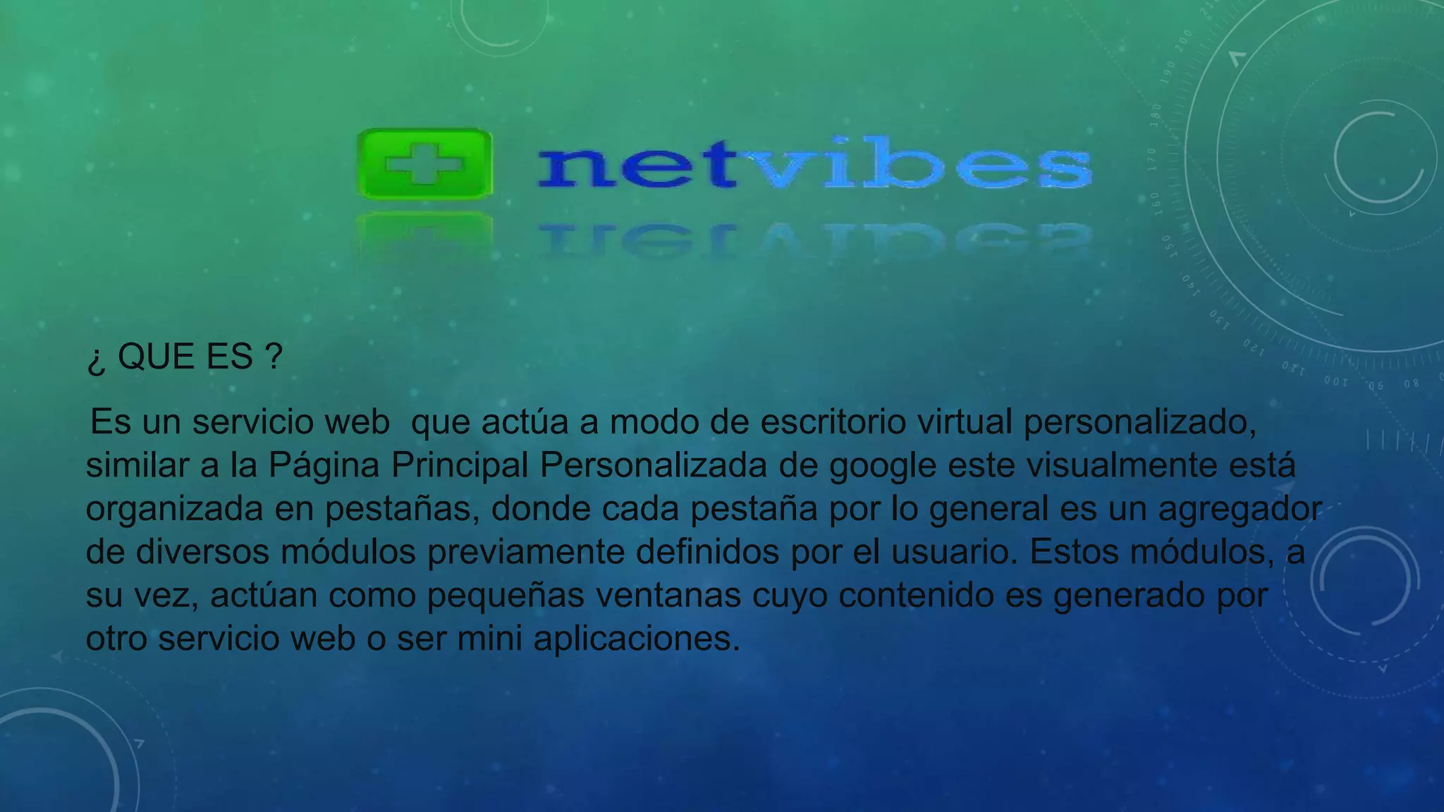 ¿ QUE ES ? 
Es un servicio web que actúa a modo de escritorio virtual personalizado, 
similar a la Página Principal Personalizada de google este visualmente está 
organizada en pestañas, donde cada pestaña por lo general es un agregador 
de diversos módulos previamente definidos por el usuario. Estos módulos, a 
su vez, actúan como pequeñas ventanas cuyo contenido es generado por 
otro servicio web o ser mini aplicaciones. 
 