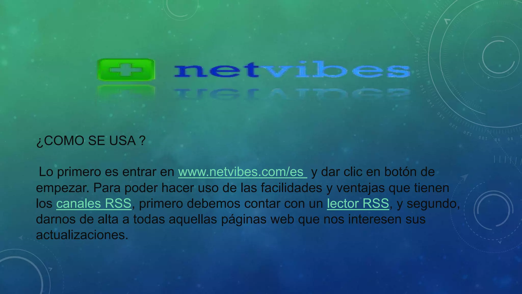 ¿COMO SE USA ? 
Lo primero es entrar en www.netvibes.com/es y dar clic en botón de 
empezar. Para poder hacer uso de las facilidades y ventajas que tienen 
los canales RSS, primero debemos contar con un lector RSS, y segundo, 
darnos de alta a todas aquellas páginas web que nos interesen sus 
actualizaciones. 
 