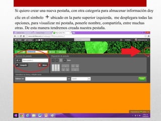 Si quiero crear una nueva pestaña, con otra categoría para almacenar información doy
clic en el símbolo + ubicado en la parte superior izquierda, me desplegara todas las
opciones, para visualizar mi pestaña, ponerle nombre, compartirla, entre muchas
otras. De esta manera tendremos creada nuestra pestaña.
 