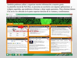 También podemos editar y organizar nuestra información a nuestro gusto.
La plantilla inicial de Netvibes, te presenta un escritorio con algunas aplicaciones y
widgets sugeridas, que podremos eliminar o dejar según queramos. Para eliminar damos
Clic en la «x» ubicada en la parte superior derecha de la ventana y confirmamos.
 