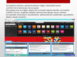 Así podemos eliminar y gestionar nuestros widgets, adecuando nuestro
escritorio de la manera que mas nos guste.
Para agregar nuevos widgets, damos clic en la parte superior derecha, en la opción
«Añadir» esta nos despliega múltiples opciones para agregar nuevas ventanas.
En la pestaña «Esenciales», encontraremos aplicaciones pre-establecidas que podemos
añadir a nuestro escritorio .
 