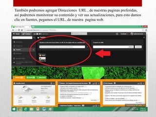También podremos agregar Direcciones URL , de nuestras paginas preferidas,
así podremos monitorear su contenido y ver sus actualizaciones, para esto damos
clic en fuentes, pegamos el URL, de nuestra pagina web.
 