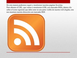 De esta manera podremos seguir y monitorear nuestras paginas favoritas.
Para obtener el URL, que vamos a monitorear (URL con marcador RSS), damos clic
sobre el icono siguiente que debe estar en una parte visible de nuestra web elegida, este
nos mostrara nuestra dirección con marcador RSS
 