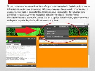 Si nos encontramos en una situación en la que nuestro escritorio Netvibes tiene mucha
información o esta es de temas muy diferentes, tenemos la opción de crear un nuevo
escritorio. Este será el equivalente a tener un nuevo «esqueleto» de Netvibes para
gestionar y organizar, pero lo podremos trabajar con nuestra misma cuenta.
Para crear un nuevo escritorio, damos clic en la opción «escritorios», que se encuentra
en la parte superior izquierda, clic en «nuevo» y listo.
 