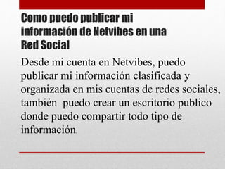 Como puedo publicar mi
información de Netvibes en una
Red Social
Desde mi cuenta en Netvibes, puedo
publicar mi información clasificada y
organizada en mis cuentas de redes sociales,
también puedo crear un escritorio publico
donde puedo compartir todo tipo de
información.
 