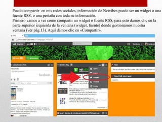 Puedo compartir en mis redes sociales, información de Netvibes puede ser un widget o una
fuente RSS, o una pestaña con toda su información.
Primero vamos a ver como compartir un widget o fuente RSS, para esto damos clic en la
parte superior izquierda de la ventana (widget, fuente) donde gestionamos nuestra
ventana (ver pág.13). Aquí damos clic en «Compartir».
 