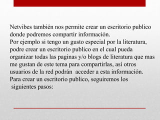 Netvibes también nos permite crear un escritorio publico
donde podremos compartir información.
Por ejemplo si tengo un gusto especial por la literatura,
podre crear un escritorio publico en el cual pueda
organizar todas las paginas y/o blogs de literatura que mas
me gustan de este tema para compartirlas, así otros
usuarios de la red podrán acceder a esta información.
Para crear un escritorio publico, seguiremos los
siguientes pasos:
 