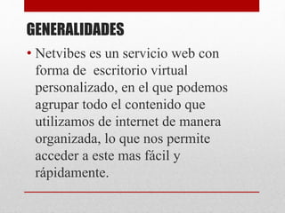 GENERALIDADES
• Netvibes es un servicio web con
forma de escritorio virtual
personalizado, en el que podemos
agrupar todo el contenido que
utilizamos de internet de manera
organizada, lo que nos permite
acceder a este mas fácil y
rápidamente.
 