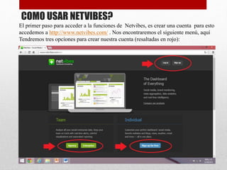 COMO USAR NETVIBES?
El primer paso para acceder a la funciones de Netvibes, es crear una cuenta para esto
accedemos a http://www.netvibes.com/ . Nos encontraremos el siguiente menú, aquí
Tendremos tres opciones para crear nuestra cuenta (resaltadas en rojo):
 