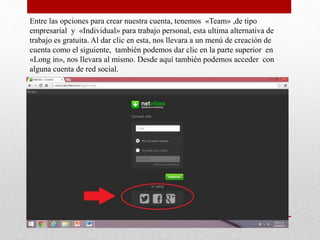 Entre las opciones para crear nuestra cuenta, tenemos «Team» ,de tipo
empresarial y «Individual» para trabajo personal, esta ultima alternativa de
trabajo es gratuita. Al dar clic en esta, nos llevara a un menú de creación de
cuenta como el siguiente, también podemos dar clic en la parte superior en
«Long in», nos llevara al mismo. Desde aquí también podemos acceder con
alguna cuenta de red social.
 