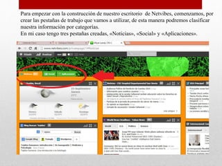 Para empezar con la construcción de nuestro escritorio de Netvibes, comenzamos, por
crear las pestañas de trabajo que vamos a utilizar, de esta manera podremos clasificar
nuestra información por categorías.
En mi caso tengo tres pestañas creadas, «Noticias», «Social» y «Aplicaciones».
 