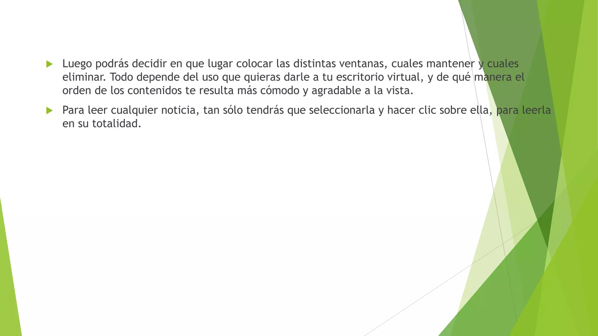  Luego podrás decidir en que lugar colocar las distintas ventanas, cuales mantener y cuales
eliminar. Todo depende del uso que quieras darle a tu escritorio virtual, y de qué manera el
orden de los contenidos te resulta más cómodo y agradable a la vista.
Para leer cualquier noticia, tan sólo tendrás que seleccionarla y hacer clic sobre ella, para leerla
en su totalidad.