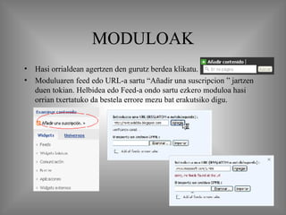 MODULOAK Hasi orrialdean agertzen den gurutz berdea klikatu.  Moduluaren feed edo URL-a sartu “Añadir una suscripcion ” jartzen duen tokian. Helbidea edo Feed-a ondo sartu ezkero moduloa hasi orrian txertatuko da bestela errore mezu bat erakutsiko digu. 