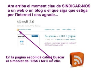 Ara arriba el moment clau de SINDICAR-NOS  a un web o un blog o el que siga que estiga per l'internet i ens agrade... En la pàgina escollida caldrà buscar el simbolet de l'RSS i fer li un clic. 