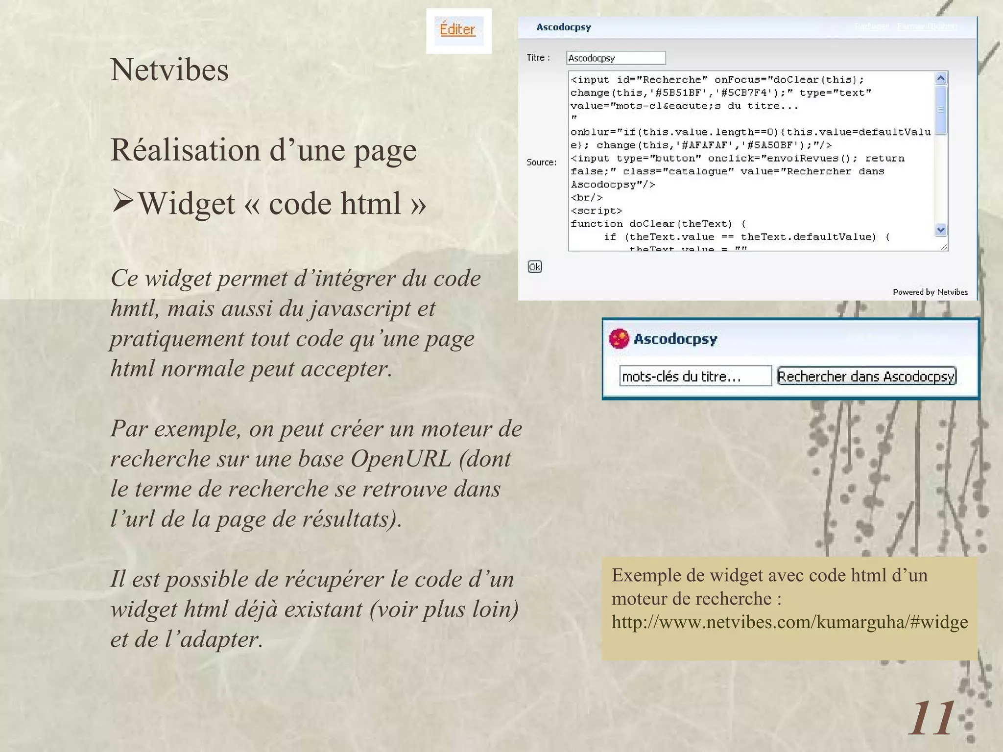 Netvibes  Réalisation d’une page Widget « code html » Ce widget permet d’intégrer du code hmtl, mais aussi du javascript et pratiquement tout code qu’une page html normale peut accepter. Par exemple, on peut créer un moteur de recherche sur une base OpenURL (dont le terme de recherche se retrouve dans l’url de la page de résultats). Il est possible de récupérer le code d’un widget html déjà existant (voir plus loin) et de l’adapter. Exemple de widget avec code html d’un moteur de recherche :  http://www.netvibes.com/kumarguha/#widgets_a_la_demande   