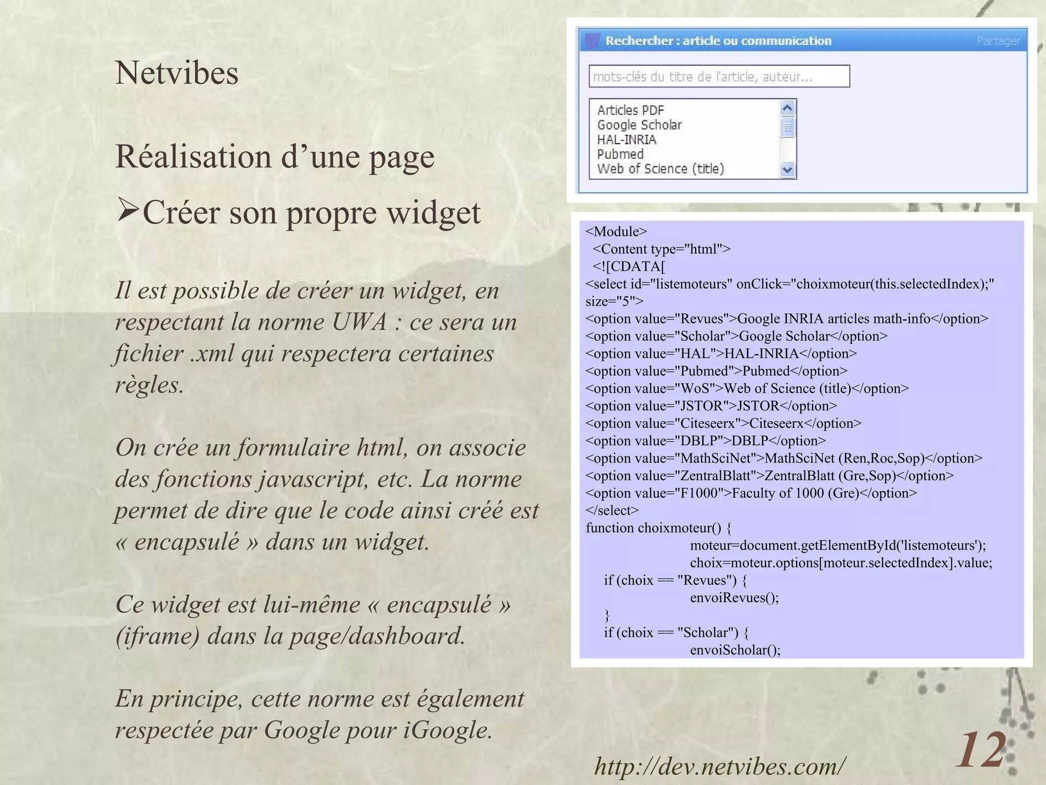 Netvibes  Réalisation d’une page Créer son propre widget Il est possible de créer un widget, en respectant la norme UWA : ce sera un fichier .xml qui respectera certaines règles. On crée un formulaire html, on associe des fonctions javascript, etc. La norme permet de dire que le code ainsi créé est « encapsulé » dans un widget. Ce widget est lui-même « encapsulé » (iframe) dans la page/dashboard. En principe, cette norme est également respectée par Google pour iGoogle. <Module> <Content type="html"> <![CDATA[  <select id="listemoteurs" onClick="choixmoteur(this.selectedIndex);" size="5"> <option value="Revues">Google INRIA articles math-info</option> <option value="Scholar">Google Scholar</option> <option value="HAL">HAL-INRIA</option> <option value="Pubmed">Pubmed</option> <option value="WoS">Web of Science (title)</option> <option value="JSTOR">JSTOR</option> <option value="Citeseerx">Citeseerx</option> <option value="DBLP">DBLP</option> <option value="MathSciNet">MathSciNet (Ren,Roc,Sop)</option> <option value="ZentralBlatt">ZentralBlatt (Gre,Sop)</option> <option value="F1000">Faculty of 1000 (Gre)</option> </select> function choixmoteur() { moteur=document.getElementById('listemoteurs'); choix=moteur.options[moteur.selectedIndex].value; if (choix == "Revues") { envoiRevues(); } if (choix == "Scholar") { envoiScholar(); http://dev.netvibes.com/   