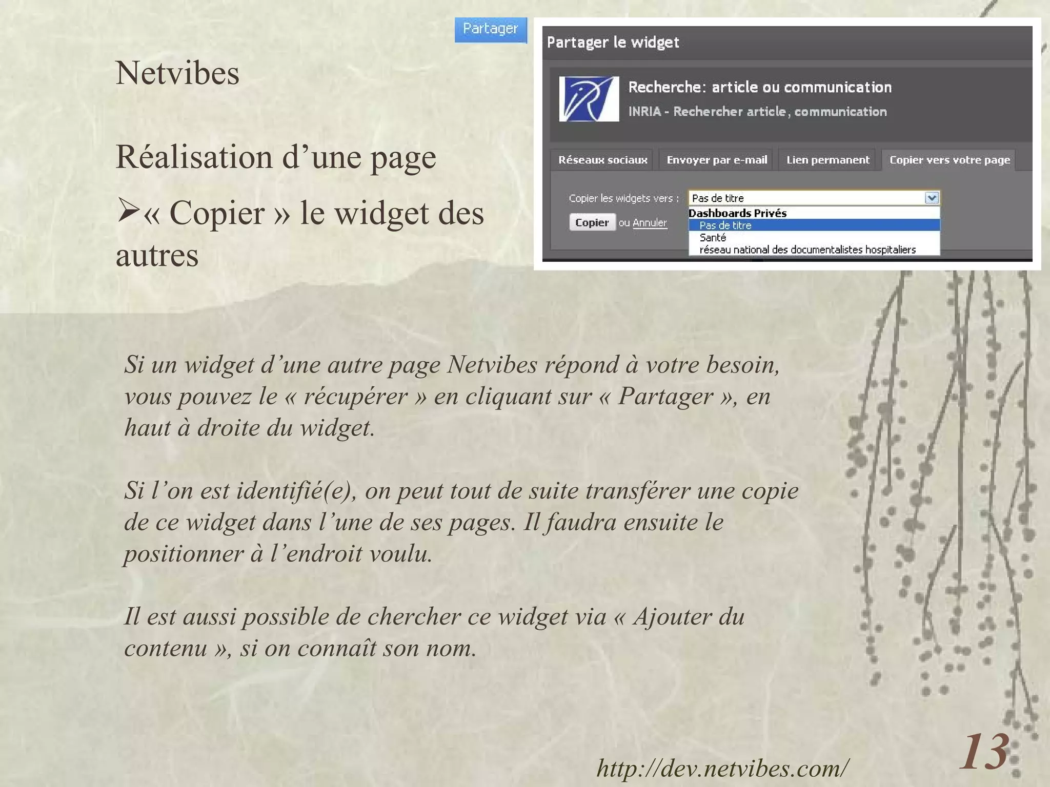 Netvibes  Réalisation d’une page « Copier » le widget des autres http://dev.netvibes.com/   Si un widget d’une autre page Netvibes répond à votre besoin, vous pouvez le « récupérer » en cliquant sur « Partager », en haut à droite du widget. Si l’on est identifié(e), on peut tout de suite transférer une copie de ce widget dans l’une de ses pages. Il faudra ensuite le positionner à l’endroit voulu. Il est aussi possible de chercher ce widget via « Ajouter du contenu », si on connaît son nom. 